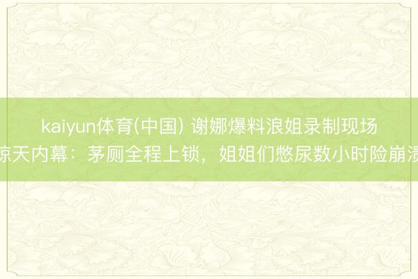 kaiyun体育(中国) 谢娜爆料浪姐录制现场惊天内幕：茅厕全程上锁，姐姐们憋尿数小时险崩溃