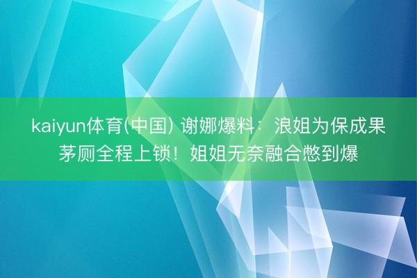 kaiyun体育(中国) 谢娜爆料：浪姐为保成果茅厕全程上锁！姐姐无奈融合憋到爆