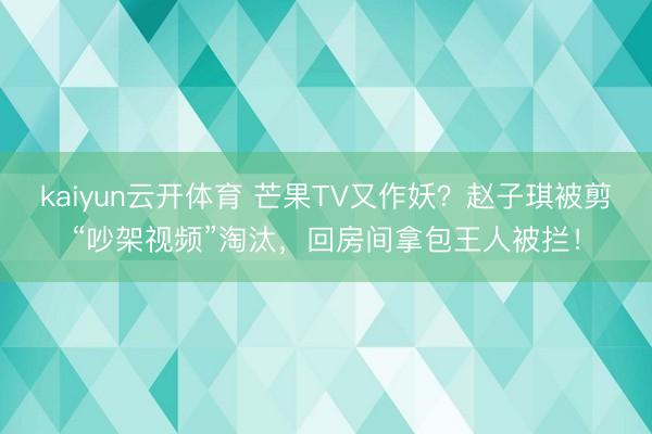kaiyun云开体育 芒果TV又作妖？赵子琪被剪“吵架视频”淘汰，回房间拿包王人被拦！