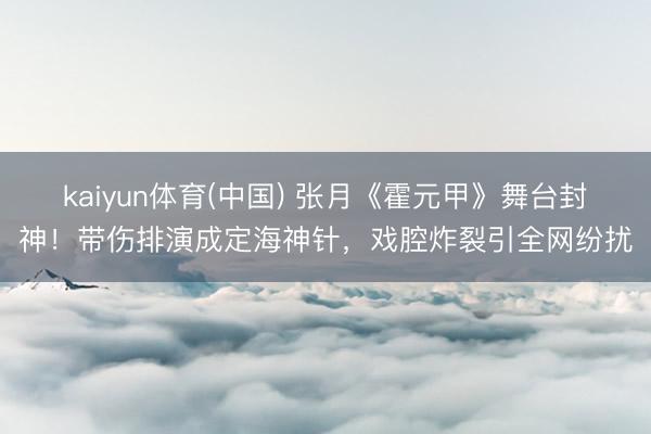 kaiyun体育(中国) 张月《霍元甲》舞台封神!带伤排演成定海神针,戏腔炸裂引全网纷扰