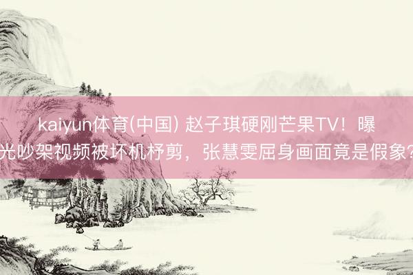 kaiyun体育(中国) 赵子琪硬刚芒果TV！曝光吵架视频被坏机杼剪，张慧雯屈身画面竟是假象？