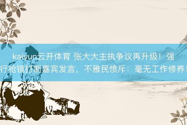 kaiyun云开体育 张大大主执争议再升级！强行抢镜打断嘉宾发言，不雅民愤斥：毫无工作修养！