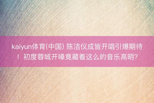 kaiyun体育(中国) 陈洁仪成皆开唱引爆期待！初度蓉城开嗓竟藏着这么的音乐高明？