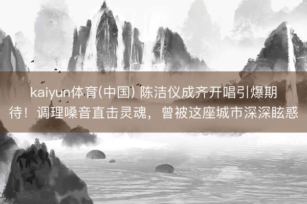 kaiyun体育(中国) 陈洁仪成齐开唱引爆期待！调理嗓音直击灵魂，曾被这座城市深深眩惑