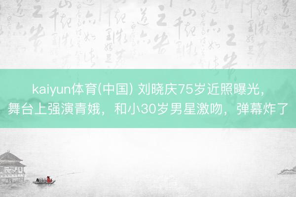 kaiyun体育(中国) 刘晓庆75岁近照曝光，舞台上强演青娥，和小30岁男星激吻，弹幕炸了
