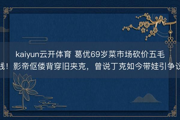 kaiyun云开体育 葛优69岁菜市场砍价五毛钱！影帝伛偻背穿旧夹克，曾说丁克如今带娃引争议