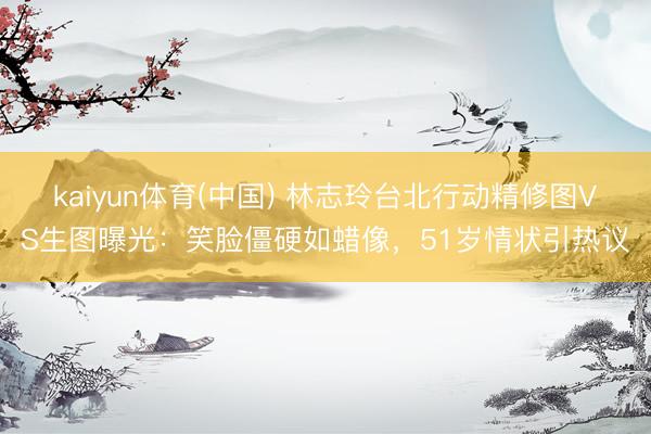 kaiyun体育(中国) 林志玲台北行动精修图VS生图曝光：笑脸僵硬如蜡像，51岁情状引热议