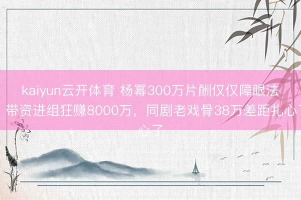 kaiyun云开体育 杨幂300万片酬仅仅障眼法！带资进组狂赚8000万，同剧老戏骨38万差距扎心了
