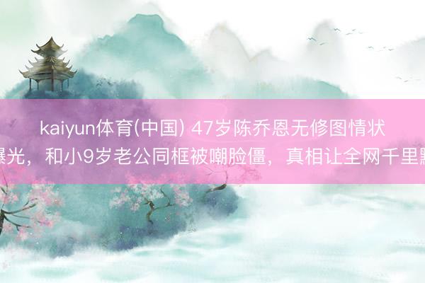 kaiyun体育(中国) 47岁陈乔恩无修图情状曝光，和小9岁老公同框被嘲脸僵，真相让全网千里默
