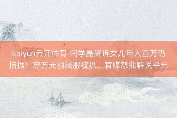 kaiyun云开体育 闫学晶哭诉女儿年入百万仍拮据！穿万元羽绒服被扒，官媒怒批解说平允