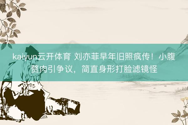 kaiyun云开体育 刘亦菲早年旧照疯传！小腹赘肉引争议，简直身形打脸滤镜怪