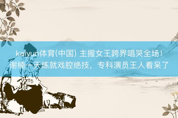 kaiyun体育(中国) 主握女王跨界唱哭全场！谢楠一天练就戏腔绝技，专科演员王人看呆了