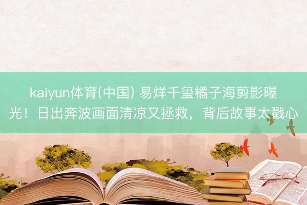 kaiyun体育(中国) 易烊千玺橘子海剪影曝光！日出奔波画面清凉又拯救，背后故事太戳心