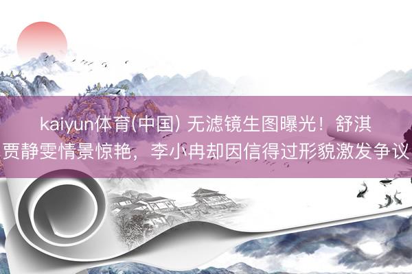 kaiyun体育(中国) 无滤镜生图曝光！舒淇贾静雯情景惊艳，李小冉却因信得过形貌激发争议