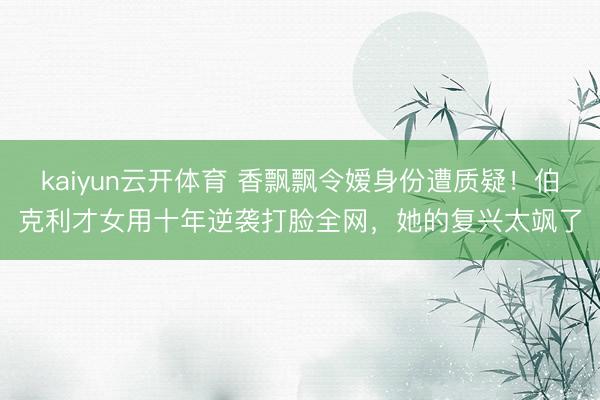 kaiyun云开体育 香飘飘令嫒身份遭质疑！伯克利才女用十年逆袭打脸全网，她的复兴太飒了