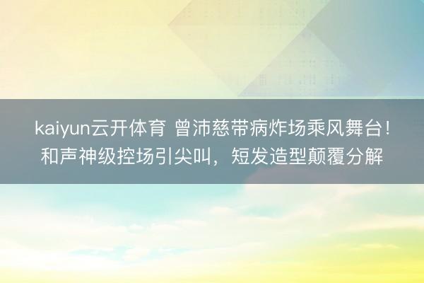 kaiyun云开体育 曾沛慈带病炸场乘风舞台！和声神级控场引尖叫，短发造型颠覆分解