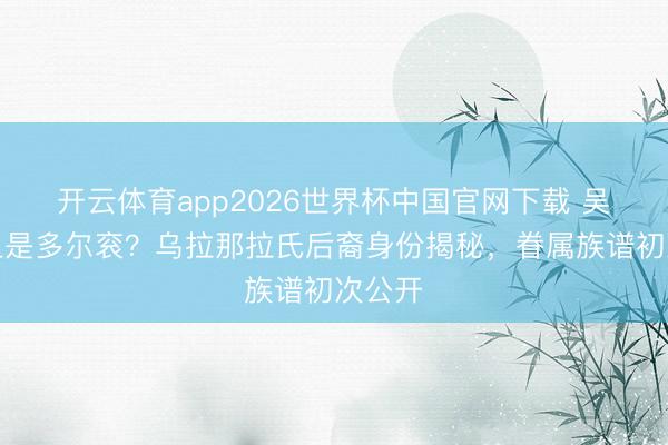 开云体育app2026世界杯中国官网下载 吴京祖上是多尔衮？乌拉那拉氏后裔身份揭秘，眷属族谱初次公开