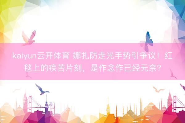 kaiyun云开体育 娜扎防走光手势引争议！红毯上的疾苦片刻，是作念作已经无奈？