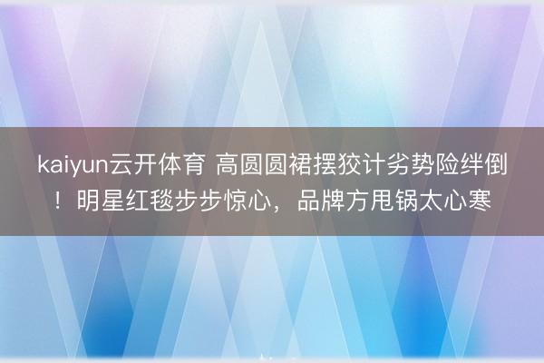 kaiyun云开体育 高圆圆裙摆狡计劣势险绊倒！明星红毯步步惊心，品牌方甩锅太心寒