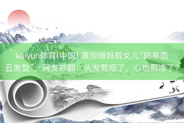 kaiyun体育(中国) 震惊姆妈剪女儿“防早恋丑发型”，网友吵翻：头发剪短了，心也剪凉了？