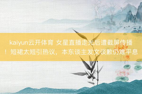 kaiyun云开体育 女星直播走光后遭截屏传播！短裙太短引热议，本东谈主发文谈歉仍难平息