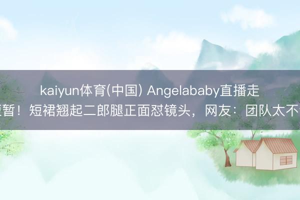 kaiyun体育(中国) Angelababy直播走光短暂!短裙翘起二郎腿正面怼镜头,网友:团队太不专科
