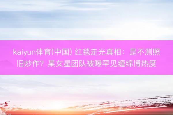 kaiyun体育(中国) 红毯走光真相：是不测照旧炒作？某女星团队被曝罕见缠绵博热度