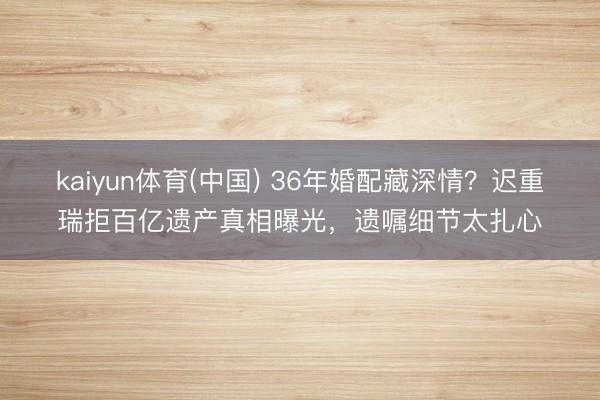 kaiyun体育(中国) 36年婚配藏深情？迟重瑞拒百亿遗产真相曝光，遗嘱细节太扎心