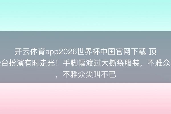 开云体育app2026世界杯中国官网下载 顶流女星舞台扮演有时走光！手脚幅渡过大撕裂服装，不雅众尖叫不已