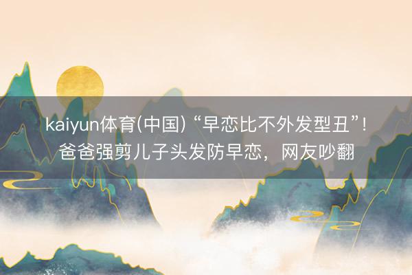 kaiyun体育(中国) “早恋比不外发型丑”！爸爸强剪儿子头发防早恋，网友吵翻