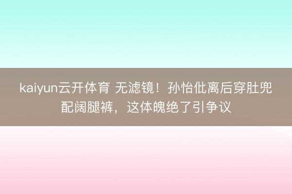kaiyun云开体育 无滤镜！孙怡仳离后穿肚兜配阔腿裤，这体魄绝了引争议