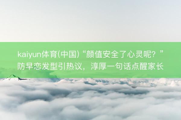 kaiyun体育(中国) “颜值安全了心灵呢？”防早恋发型引热议，淳厚一句话点醒家长