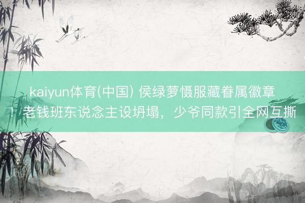 kaiyun体育(中国) 侯绿萝慑服藏眷属徽章！老钱班东说念主设坍塌，少爷同款引全网互撕