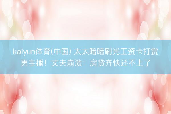 kaiyun体育(中国) 太太暗暗刷光工资卡打赏男主播！丈夫崩溃：房贷齐快还不上了