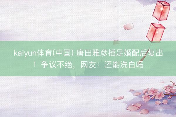 kaiyun体育(中国) 唐田雅彦插足婚配后复出!争议不绝,网友:还能洗白吗