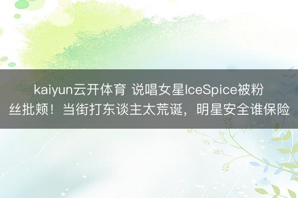 kaiyun云开体育 说唱女星IceSpice被粉丝批颊！当街打东谈主太荒诞，明星安全谁保险