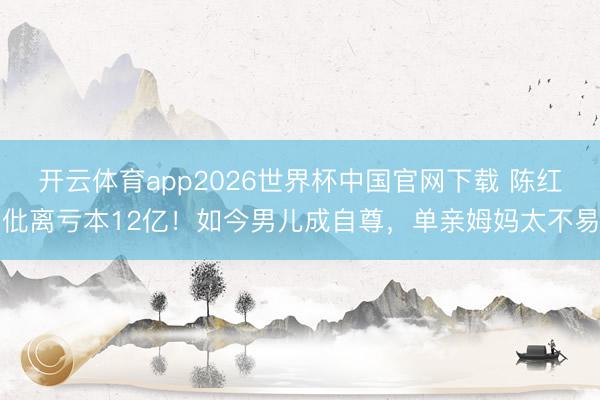 开云体育app2026世界杯中国官网下载 陈红仳离亏本12亿！如今男儿成自尊，单亲姆妈太不易
