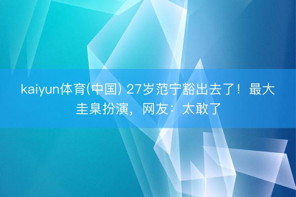 kaiyun体育(中国) 27岁范宁豁出去了！最大圭臬扮演，网友：太敢了