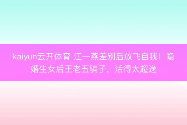 kaiyun云开体育 江一燕差别后放飞自我！隐婚生女后王老五骗子，活得太超逸