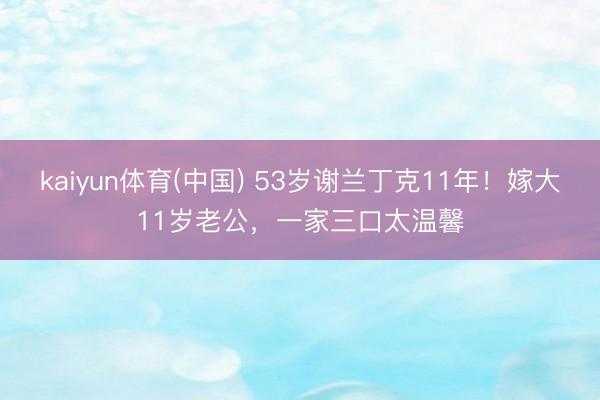 kaiyun体育(中国) 53岁谢兰丁克11年!嫁大11岁老公,一家三口太温馨