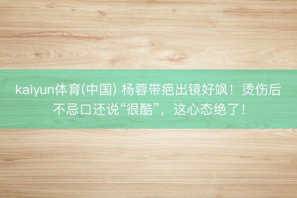 kaiyun体育(中国) 杨蓉带疤出镜好飒！烫伤后不忌口还说“很酷”，这心态绝了！