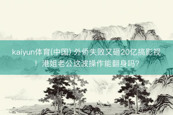 kaiyun体育(中国) 外侨失败又砸20亿搞影视！港姐老公这波操作能翻身吗？