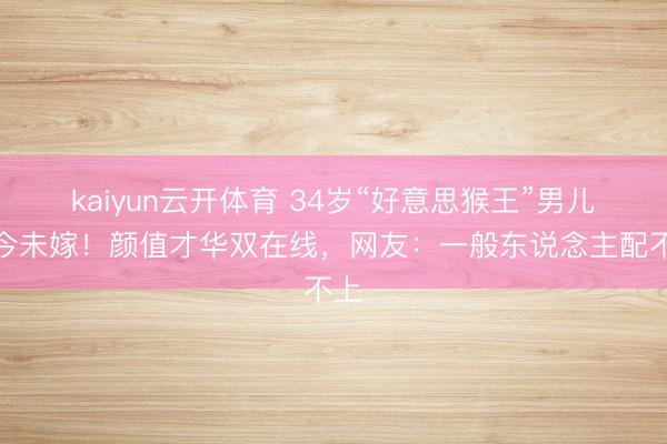 kaiyun云开体育 34岁“好意思猴王”男儿于今未嫁！颜值才华双在线，网友：一般东说念主配不上
