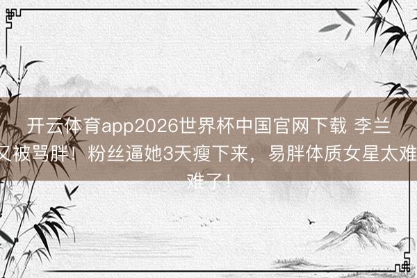 开云体育app2026世界杯中国官网下载 李兰迪又被骂胖！粉丝逼她3天瘦下来，易胖体质女星太难了！