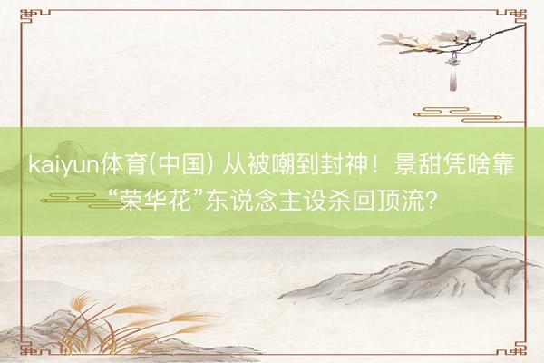 kaiyun体育(中国) 从被嘲到封神！景甜凭啥靠“荣华花”东说念主设杀回顶流？