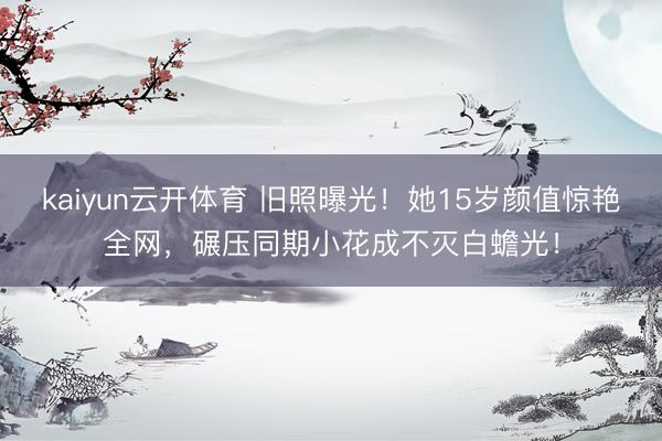 kaiyun云开体育 旧照曝光！她15岁颜值惊艳全网，碾