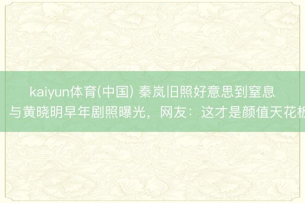 kaiyun体育(中国) 秦岚旧照好意思到窒息！与黄晓明早年剧照曝光，网友：这才是颜值天花板