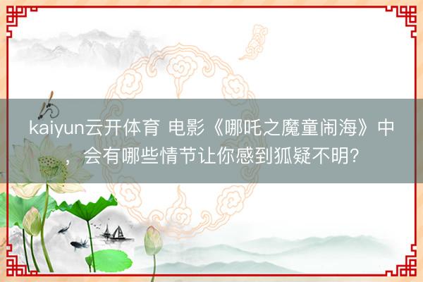 kaiyun云开体育 电影《哪吒之魔童闹海》中，会有哪些情节让你感到狐疑不明？