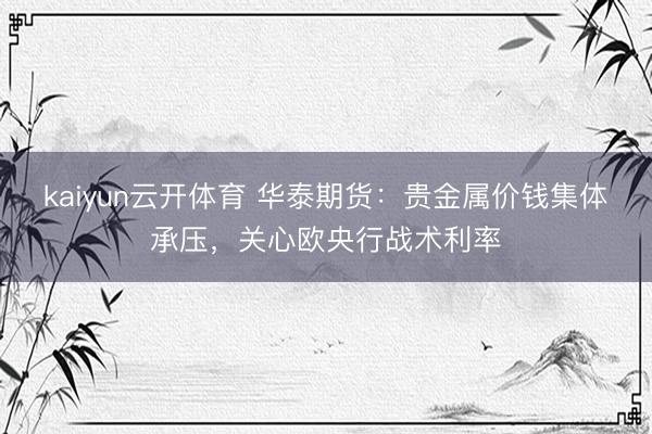 kaiyun云开体育 华泰期货:贵金属价钱集体承压,关心欧央行战术利率