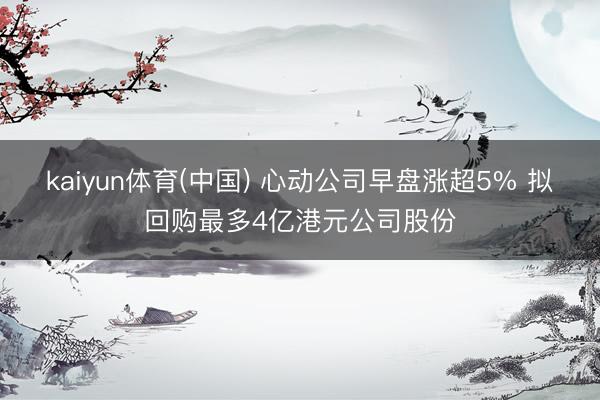 kaiyun体育(中国) 心动公司早盘涨超5% 拟回购最多4亿港元公司股份